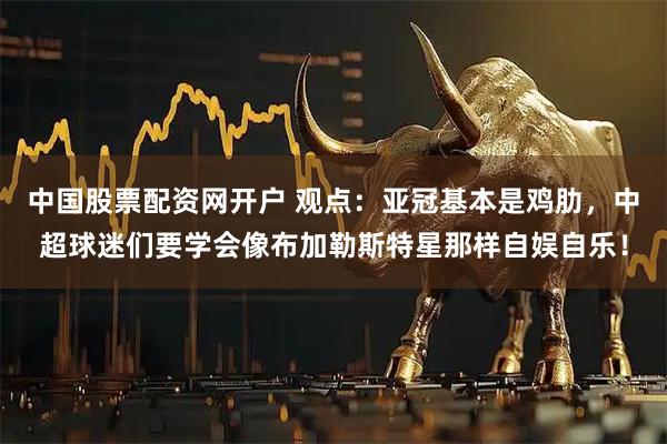 中国股票配资网开户 观点：亚冠基本是鸡肋，中超球迷们要学会像布加勒斯特星那样自娱自乐！