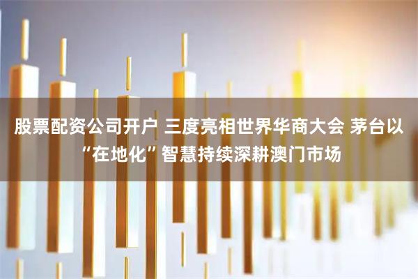股票配资公司开户 三度亮相世界华商大会 茅台以“在地化”智慧持续深耕澳门市场